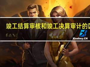 竣工结算审核和竣工决算审计的区别（竣工结算和竣工决算的区别是什么）