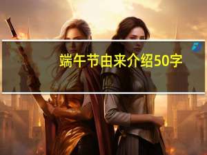 端午节由来介绍50字（端午节来历介绍50字）