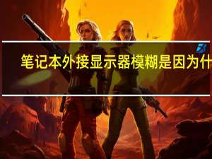 笔记本外接显示器模糊是因为什么（笔记本外接显示器模糊）
