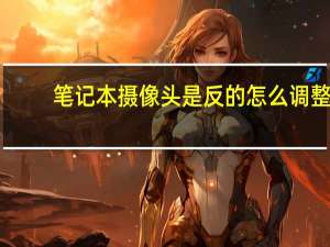 笔记本摄像头是反的怎么调整（笔记本摄像头不能用）