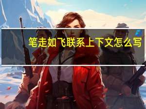 笔走如飞联系上下文怎么写（笔走如飞）