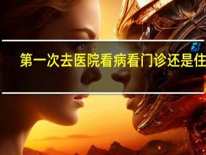 第一次去医院看病看门诊还是住院（第一次去医院看病流程）