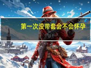 第一次没带套会不会怀孕（第一次不带套会怀孕吗）