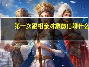 第一次跟相亲对象微信聊什么