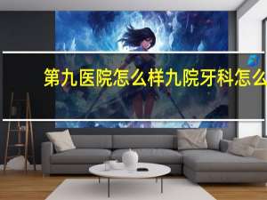 第九医院怎么样 九院牙科怎么样
