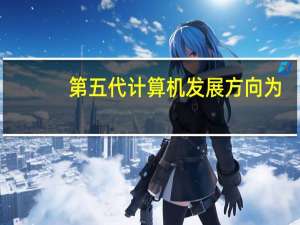 第五代计算机发展方向为（第五代计算机发展方向）