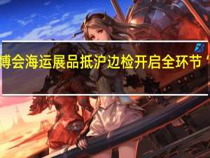 第六届进博会海运展品抵沪 边检开启全环节“进博专用通道”
