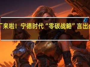 第4家零碳工厂来啦！宁德时代“零碳战略”言出必行 到底什么情况嘞