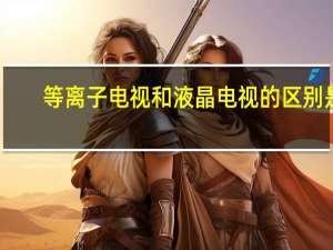 等离子电视和液晶电视的区别是（等离子电视和液晶电视的区别）
