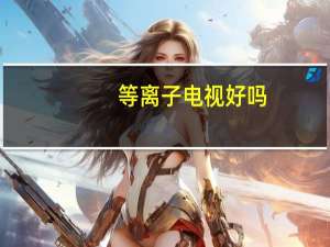 等离子电视好吗（等离子电视寿命）