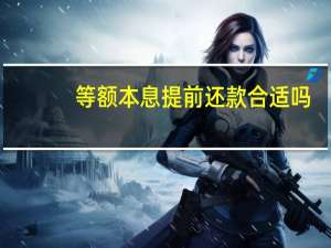 等额本息提前还款合适吗（等额本息提前还款划算吗）