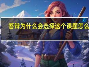 答辩为什么会选择这个课题怎么说（论文答辩自己为什么选择这个课题）