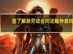 签了解除劳动合同还能仲裁吗