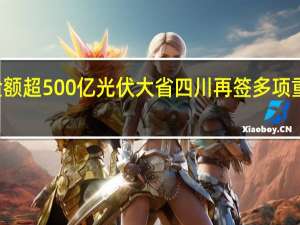 签约金额超500亿 光伏大省四川再签多项重大合作项目