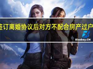 签订离婚协议后对方不配合房产过户怎么办