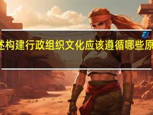 简述构建行政组织文化应该遵循哪些原则和原则