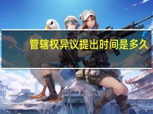 管辖权异议提出时间是多久