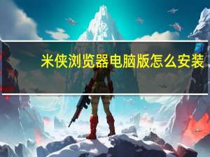 米侠浏览器电脑版怎么安装（米侠浏览器电脑版）