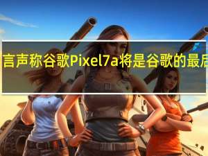 粗略的谣言声称谷歌Pixel 7a将是谷歌的最后一款系列手机