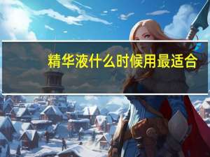 精华液什么时候用最适合（精华液什么时候用）