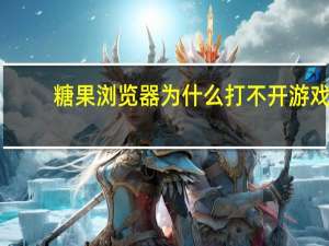 糖果浏览器为什么打不开游戏（糖果浏览器进不去游戏）