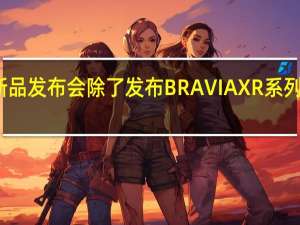 索尼举行新品发布会除了发布BRAVIAXR系列多款新品电视外