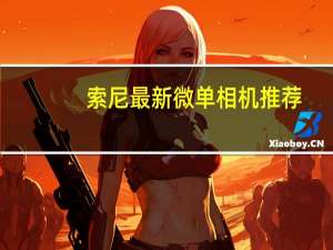 索尼最新微单相机推荐（索尼微单相机哪款好）