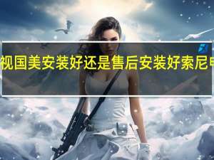 索尼电视国美安装好还是售后安装好 索尼电视售后服务