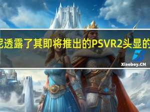 索尼透露了其即将推出的PSVR2头显的更多细节