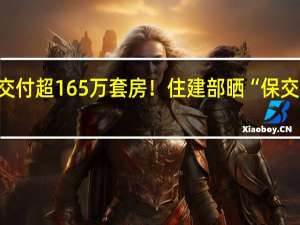 累计交付超165万套房！住建部晒“保交楼”成绩单