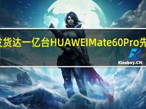 累计发货达一亿台 HUAWEI Mate 60 Pro 先锋计划发布