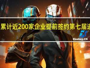 累计近200家企业提前签约第七届进博会