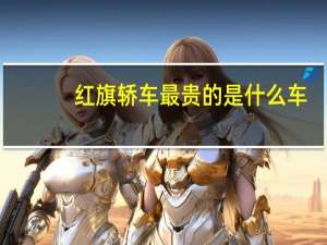 红旗轿车最贵的是什么车（红旗轿车最贵的多少钱?）
