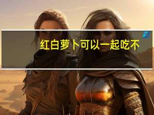 红白萝卜可以一起吃不（红白萝卜可以混吃）