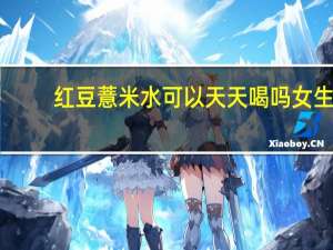 红豆薏米水可以天天喝吗女生（红豆薏米水可以天天喝吗）
