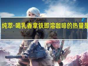 纯萃·喝 乳香拿铁 即溶咖啡的热量是多少