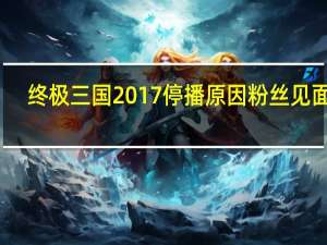 终极三国2017停播原因粉丝见面会（终极三国2017停播原因）