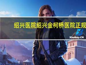 绍兴医院 绍兴金柯桥医院正规吗有负面新闻吗