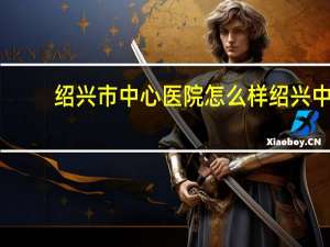 绍兴市中心医院怎么样 绍兴中心医院是三甲医院吗