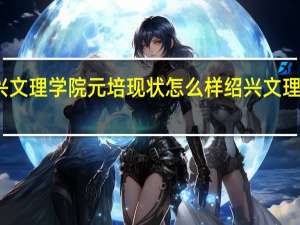 绍兴文理学院元培现状怎么样 绍兴文理学院元培