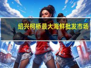 绍兴柯桥最大海鲜批发市场