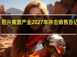 绍兴黄酒产业2027年冲击销售百亿目标