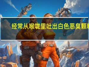 经常从喉咙里吐出白色恶臭颗粒（喉咙吐出白色颗粒很臭怎么回事）