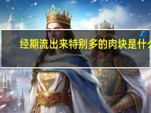 经期流出来特别多的肉块是什么（来月经流出来的肉块是什么）