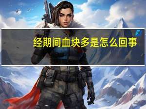 经期间血块多是怎么回事（经期血块多是怎么回事）