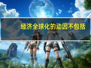 经济全球化的动因不包括（经济全球化的动因）