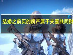 结婚之前买的房产属于夫妻共同财产吗