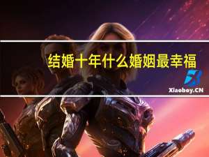 结婚十年什么婚姻最幸福（结婚十年什么婚）