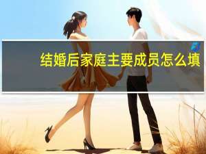 结婚后家庭主要成员怎么填（家庭主要成员怎么填）