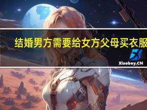 结婚男方需要给女方父母买衣服吗（结婚时女方需要买什么东西）